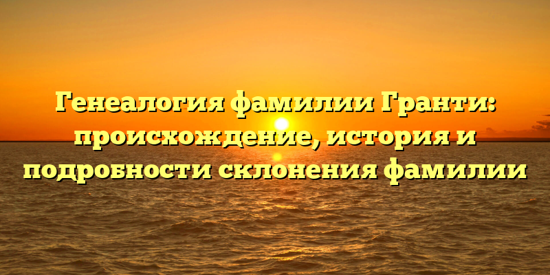 Генеалогия фамилии Гранти: происхождение, история и подробности склонения фамилии