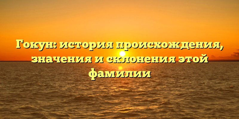 Гокун: история происхождения, значения и склонения этой фамилии