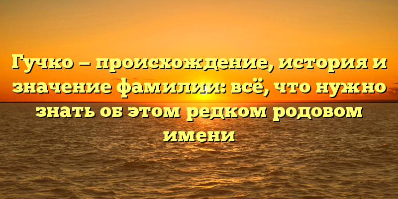 Гучко — происхождение, история и значение фамилии: всё, что нужно знать об этом редком родовом имени