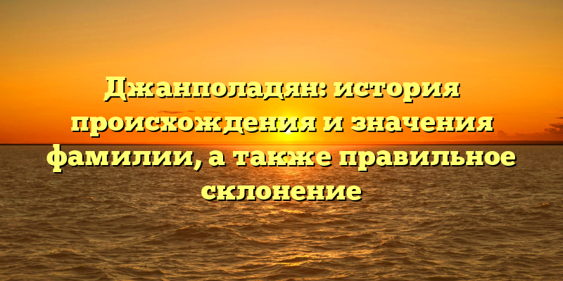 Джанполадян: история происхождения и значения фамилии, а также правильное склонение