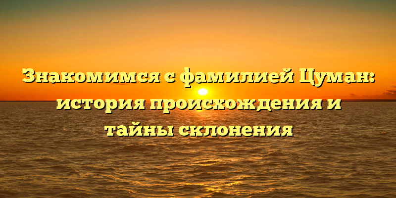 Знакомимся с фамилией Цуман: история происхождения и тайны склонения