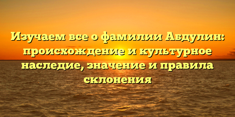 Изучаем все о фамилии Абдулин: происхождение и культурное наследие, значение и правила склонения