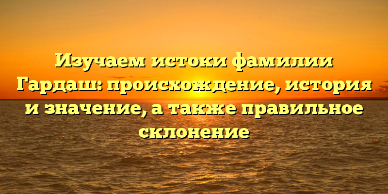 Изучаем истоки фамилии Гардаш: происхождение, история и значение, а также правильное склонение