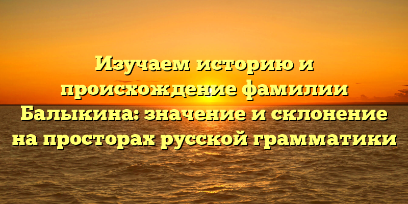 Изучаем историю и происхождение фамилии Балыкина: значение и склонение на просторах русской грамматики