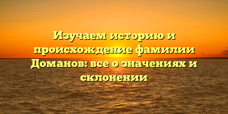 Изучаем историю и происхождение фамилии Доманов: все о значениях и склонении