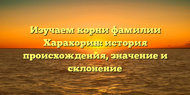 Изучаем корни фамилии Харахорин: история происхождения, значение и склонение