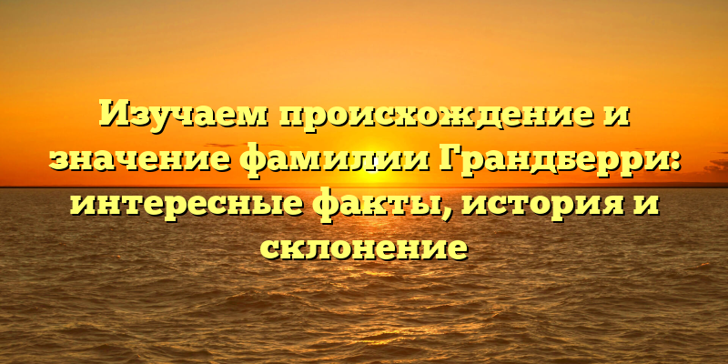 Изучаем происхождение и значение фамилии Грандберри: интересные факты, история и склонение