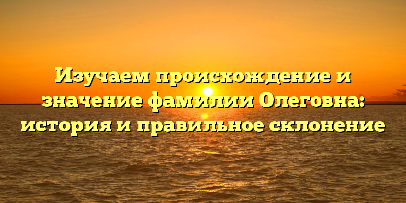 Изучаем происхождение и значение фамилии Олеговна: история и правильное склонение