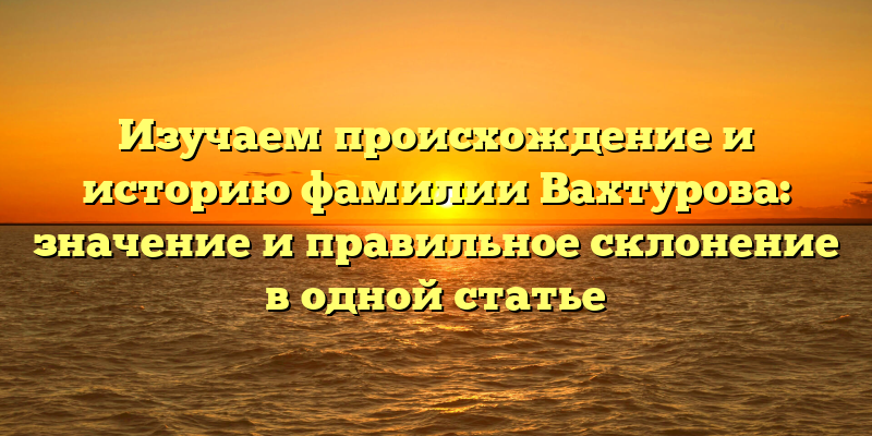 Изучаем происхождение и историю фамилии Вахтурова: значение и правильное склонение в одной статье