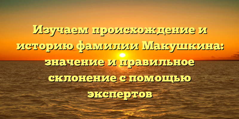 Изучаем происхождение и историю фамилии Макушкина: значение и правильное склонение с помощью экспертов