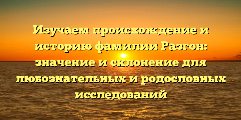 Изучаем происхождение и историю фамилии Разгон: значение и склонение для любознательных и родословных исследований