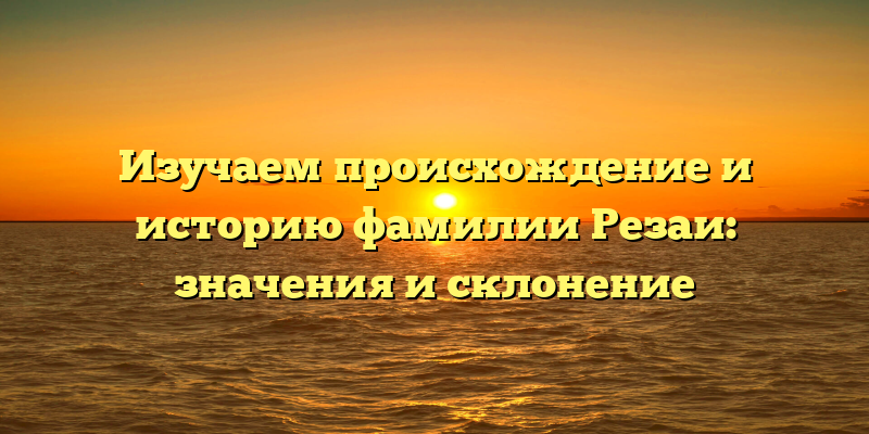 Изучаем происхождение и историю фамилии Резаи: значения и склонение