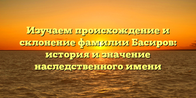 Изучаем происхождение и склонение фамилии Басиров: история и значение наследственного имени