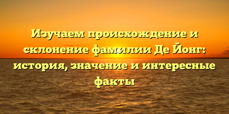 Изучаем происхождение и склонение фамилии Де Йонг: история, значение и интересные факты