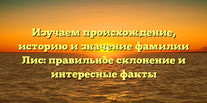 Изучаем происхождение, историю и значение фамилии Лис: правильное склонение и интересные факты