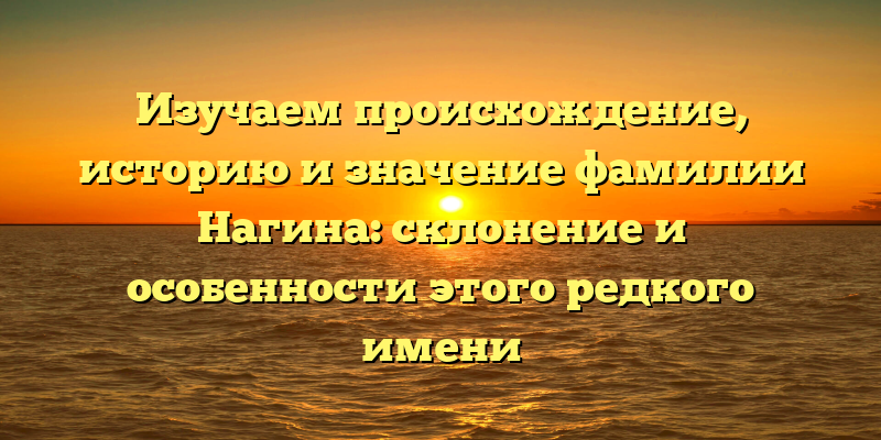 Изучаем происхождение, историю и значение фамилии Нагина: склонение и особенности этого редкого имени
