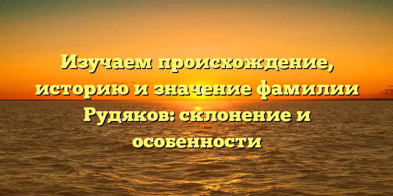 Изучаем происхождение, историю и значение фамилии Рудяков: склонение и особенности