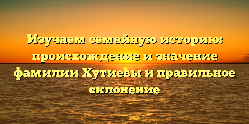 Изучаем семейную историю: происхождение и значение фамилии Хутиевы и правильное склонение