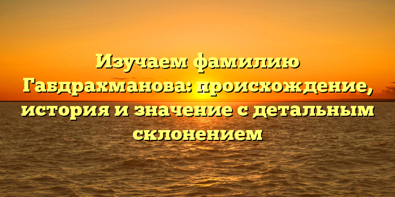 Изучаем фамилию Габдрахманова: происхождение, история и значение с детальным склонением