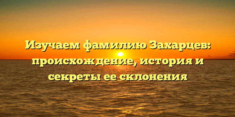 Изучаем фамилию Захарцев: происхождение, история и секреты ее склонения