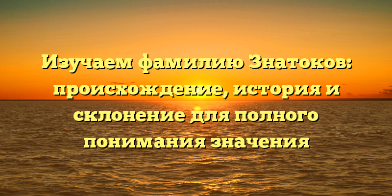 Изучаем фамилию Знатоков: происхождение, история и склонение для полного понимания значения