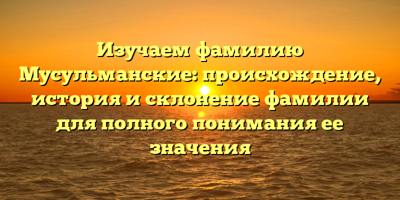 Изучаем фамилию Мусульманские: происхождение, история и склонение фамилии для полного понимания ее значения