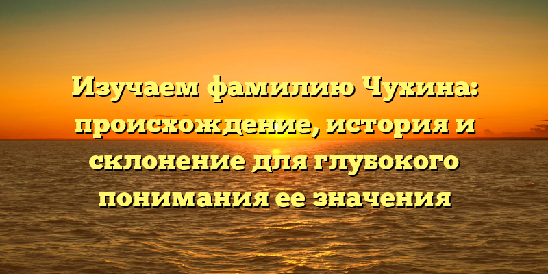 Изучаем фамилию Чухина: происхождение, история и склонение для глубокого понимания ее значения