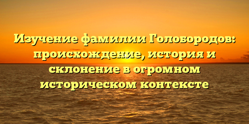Изучение фамилии Голобородов: происхождение, история и склонение в огромном историческом контексте