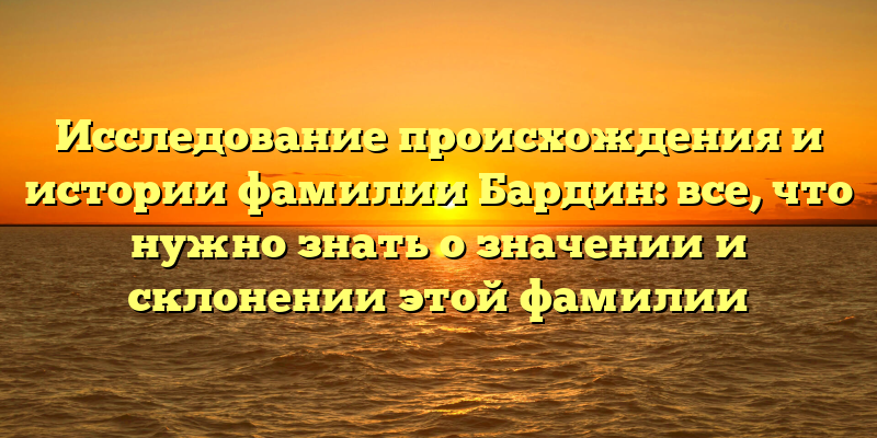 Исследование происхождения и истории фамилии Бардин: все, что нужно знать о значении и склонении этой фамилии