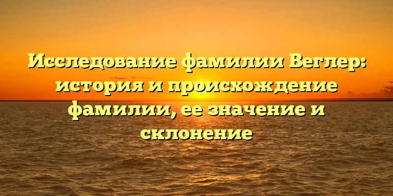 Исследование фамилии Веглер: история и происхождение фамилии, ее значение и склонение