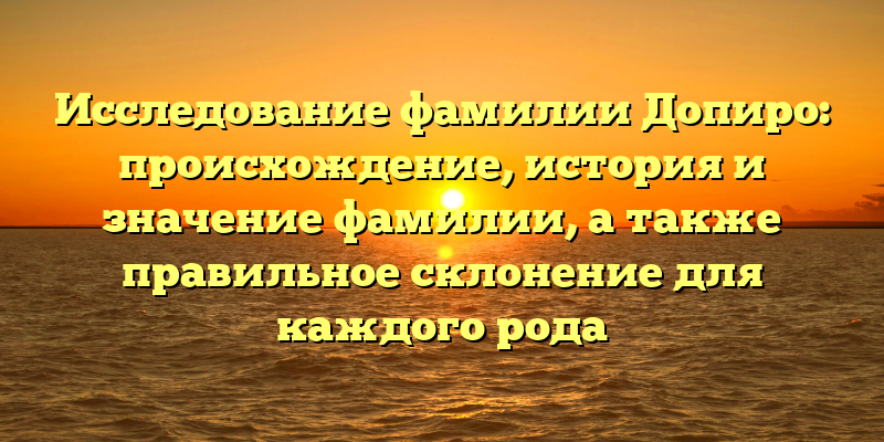 Исследование фамилии Допиро: происхождение, история и значение фамилии, а также правильное склонение для каждого рода