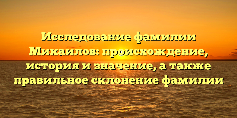 Исследование фамилии Микаилов: происхождение, история и значение, а также правильное склонение фамилии