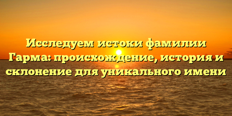Исследуем истоки фамилии Гарма: происхождение, история и склонение для уникального имени