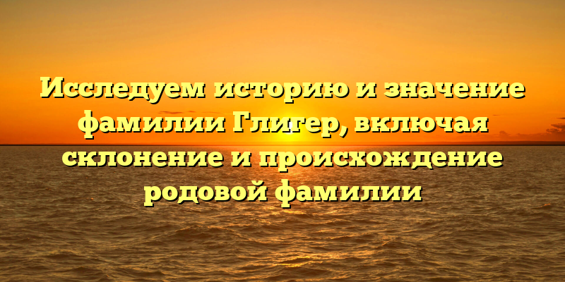 Исследуем историю и значение фамилии Глигер, включая склонение и происхождение родовой фамилии