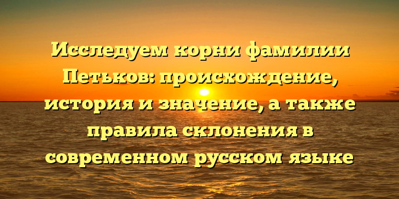Исследуем корни фамилии Петьков: происхождение, история и значение, а также правила склонения в современном русском языке