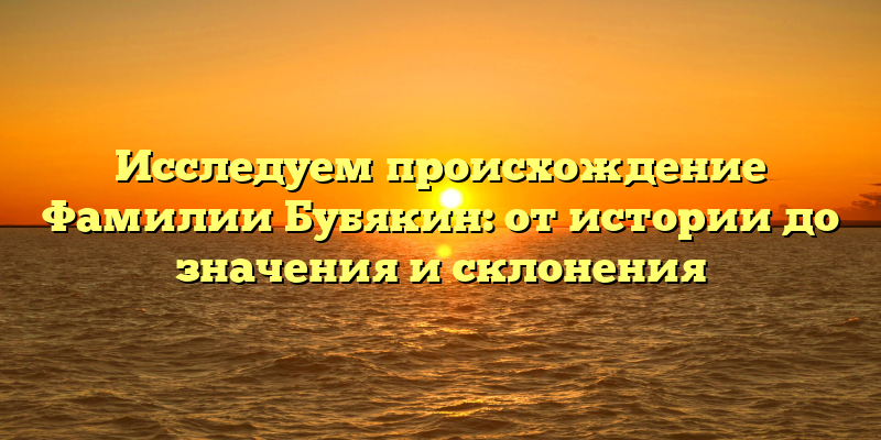 Исследуем происхождение Фамилии Бубякин: от истории до значения и склонения