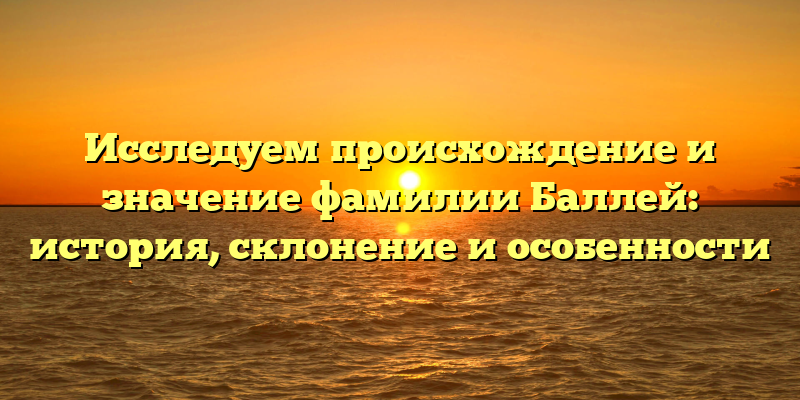Исследуем происхождение и значение фамилии Баллей: история, склонение и особенности