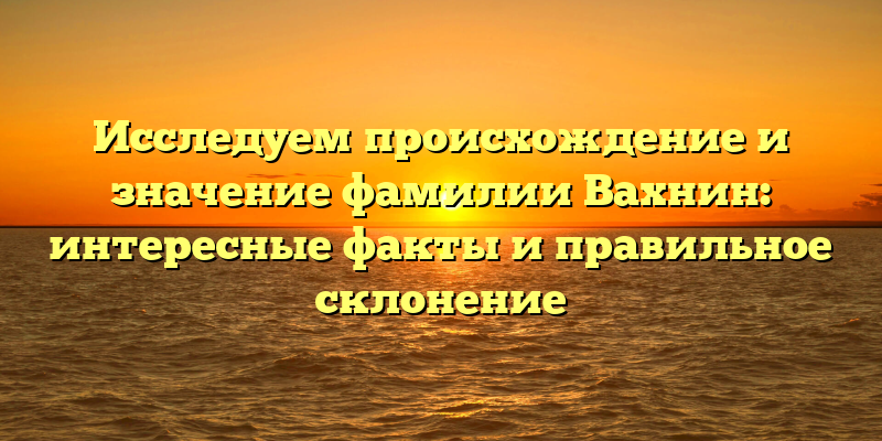 Исследуем происхождение и значение фамилии Вахнин: интересные факты и правильное склонение