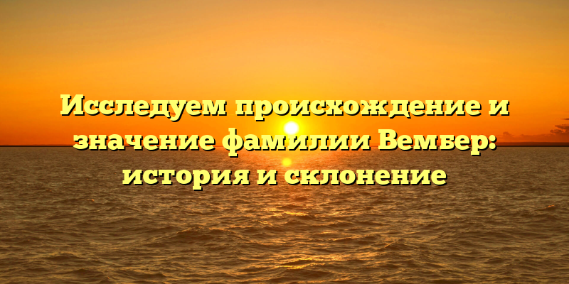 Исследуем происхождение и значение фамилии Вембер: история и склонение