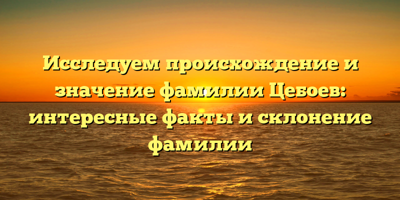 Исследуем происхождение и значение фамилии Цебоев: интересные факты и склонение фамилии
