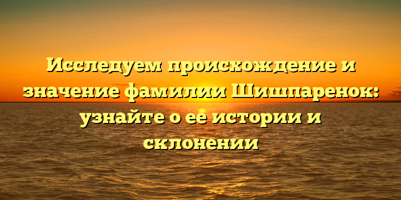 Исследуем происхождение и значение фамилии Шишпаренок: узнайте о ее истории и склонении