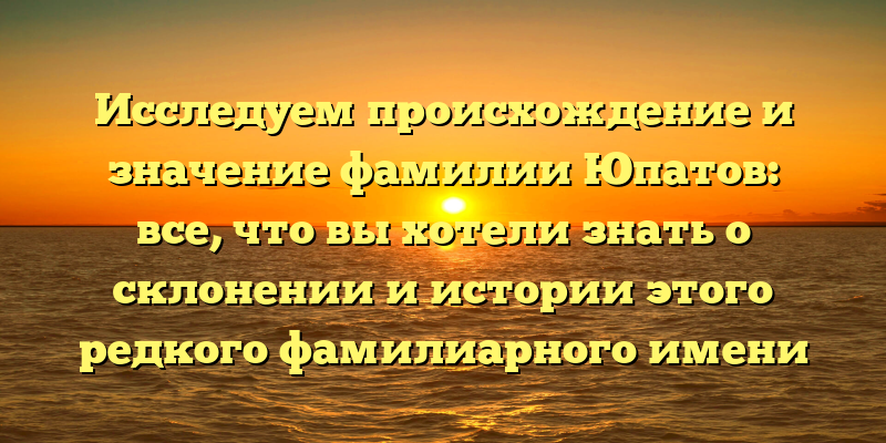 Исследуем происхождение и значение фамилии Юпатов: все, что вы хотели знать о склонении и истории этого редкого фамилиарного имени