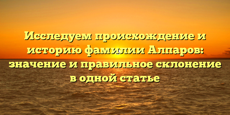 Исследуем происхождение и историю фамилии Алпаров: значение и правильное склонение в одной статье