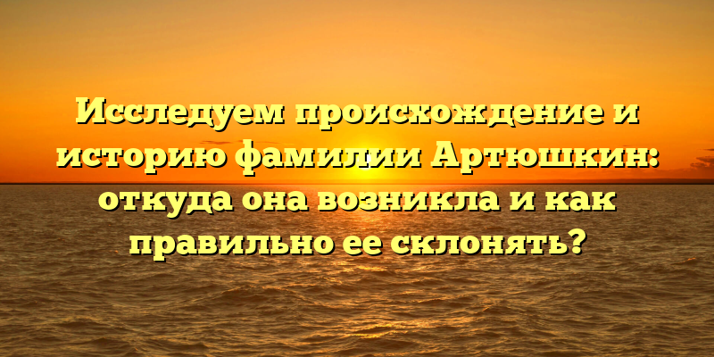 Исследуем происхождение и историю фамилии Артюшкин: откуда она возникла и как правильно ее склонять?