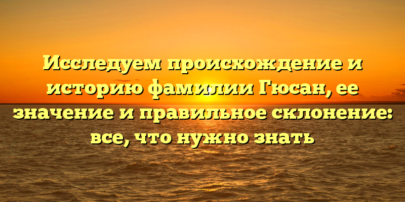 Исследуем происхождение и историю фамилии Гюсан, ее значение и правильное склонение: все, что нужно знать