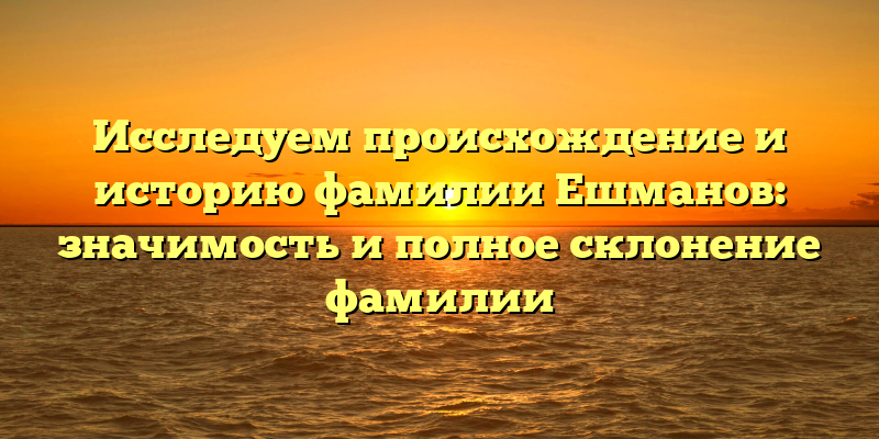 Исследуем происхождение и историю фамилии Ешманов: значимость и полное склонение фамилии