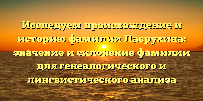 Исследуем происхождение и историю фамилии Лаврухина: значение и склонение фамилии для генеалогического и лингвистического анализа