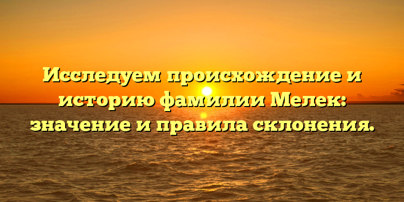 Исследуем происхождение и историю фамилии Мелек: значение и правила склонения.