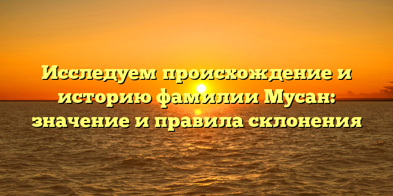 Исследуем происхождение и историю фамилии Мусан: значение и правила склонения