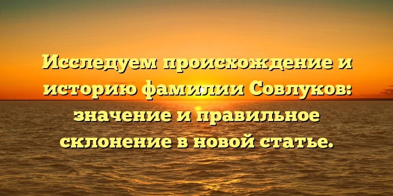 Исследуем происхождение и историю фамилии Совлуков: значение и правильное склонение в новой статье.